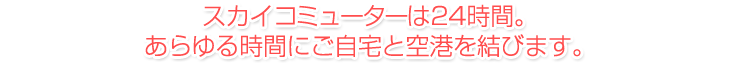 スカイコミューターは24時間。あらゆる時間にご自宅と空港を結びます。